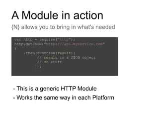 A Module in action
{N} allows you to bring in what's needed
- This is a generic HTTP Module
- Works the same way in each Platform
var http = require("http");
http.getJSON("https://api.myservice.com"
)
.then(function(result){
// result is a JSON object
// do stuff
});
 