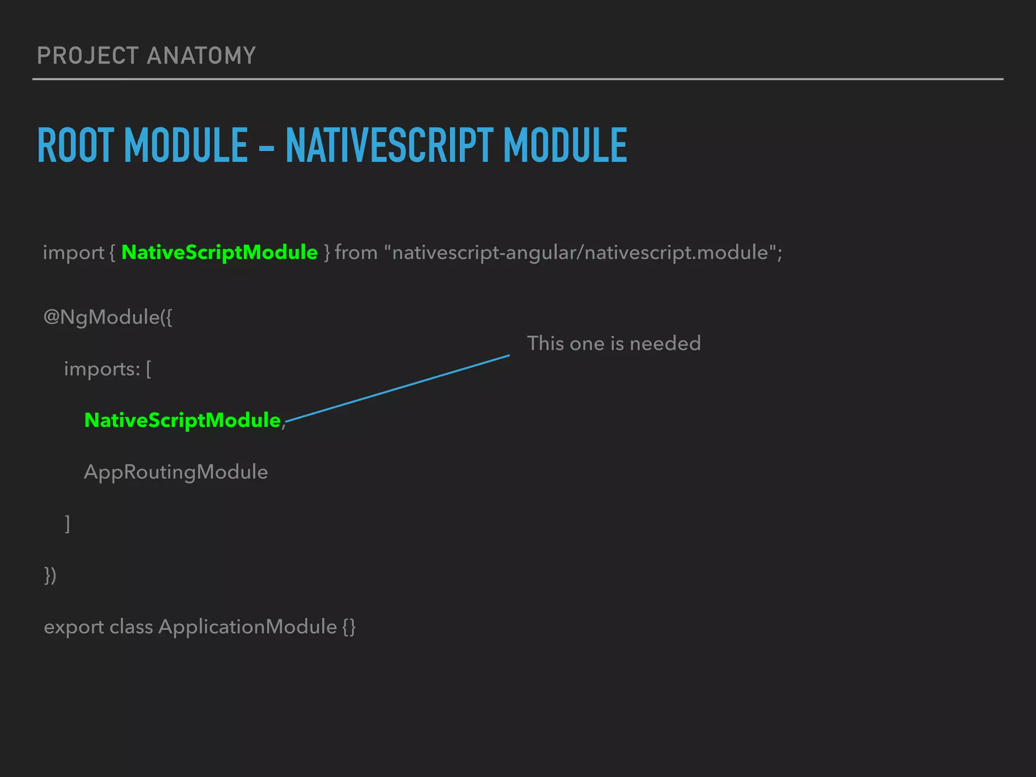 PROJECT ANATOMY
ROOT MODULE - NATIVESCRIPT MODULE
@NgModule({
imports: [
NativeScriptModule,
AppRoutingModule
]
})
export class ApplicationModule {}
This one is needed
import { NativeScriptModule } from "nativescript-angular/nativescript.module";
 