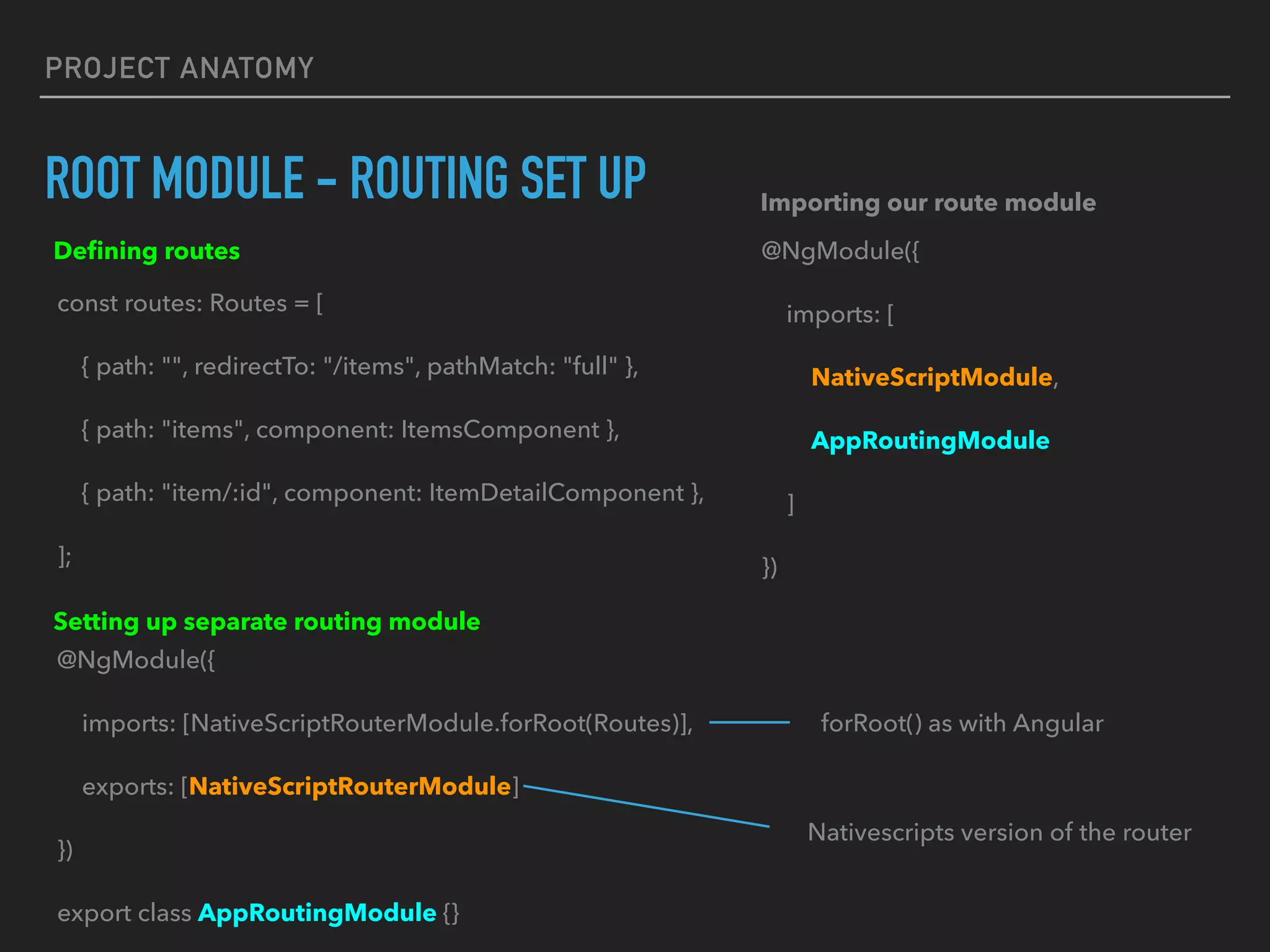 PROJECT ANATOMY
ROOT MODULE - ROUTING SET UP
const routes: Routes = [
{ path: "", redirectTo: "/items", pathMatch: "full" },
{ path: "items", component: ItemsComponent },
{ path: "item/:id", component: ItemDetailComponent },
];
Deﬁning routes
@NgModule({
imports: [NativeScriptRouterModule.forRoot(Routes)],
exports: [NativeScriptRouterModule]
})
export class AppRoutingModule {}
Setting up separate routing module
@NgModule({
imports: [
NativeScriptModule,
AppRoutingModule
]
})
Importing our route module
Nativescripts version of the router
forRoot() as with Angular
 