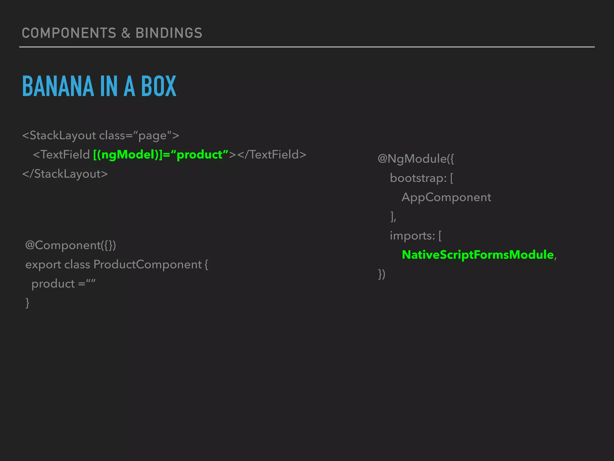 BANANA IN A BOX
<StackLayout class=“page">
<TextField [(ngModel)]=“product”></TextField>
</StackLayout>
@Component({})
export class ProductComponent {
product =“”
}
@NgModule({
bootstrap: [
AppComponent
],
imports: [
NativeScriptFormsModule,
})
COMPONENTS & BINDINGS
 