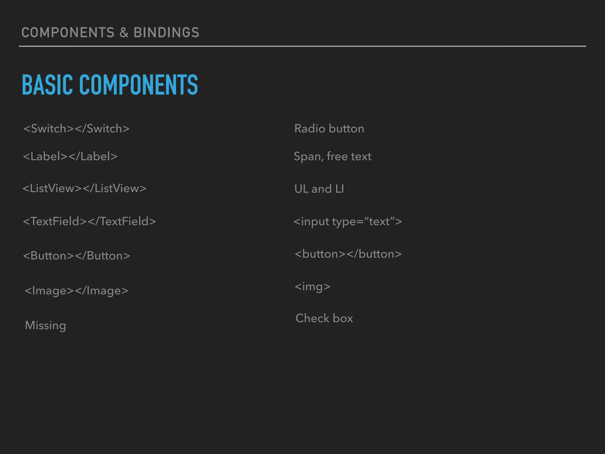 BASIC COMPONENTS
COMPONENTS & BINDINGS
<Switch></Switch> Radio button
<Label></Label> Span, free text
<ListView></ListView> UL and LI
<TextField></TextField> <input type=“text”>
<Button></Button> <button></button>
<Image></Image> <img>
Check box
Missing
 