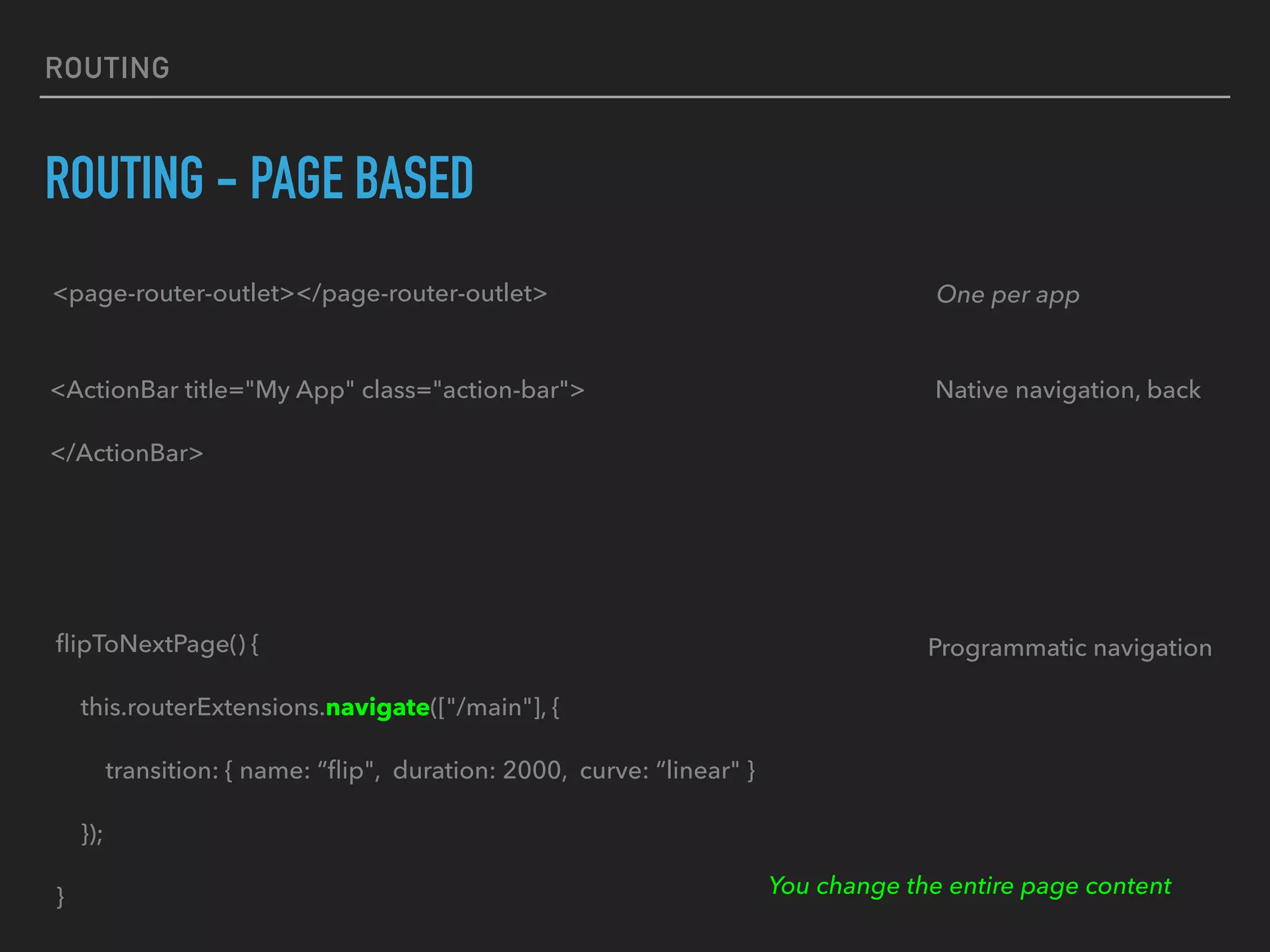 ROUTING
ROUTING - PAGE BASED
<page-router-outlet></page-router-outlet> One per app
<ActionBar title="My App" class="action-bar">
</ActionBar>
Native navigation, back
Programmatic navigationﬂipToNextPage() {
this.routerExtensions.navigate(["/main"], {
transition: { name: “ﬂip", duration: 2000, curve: “linear" }
});
} You change the entire page content
 