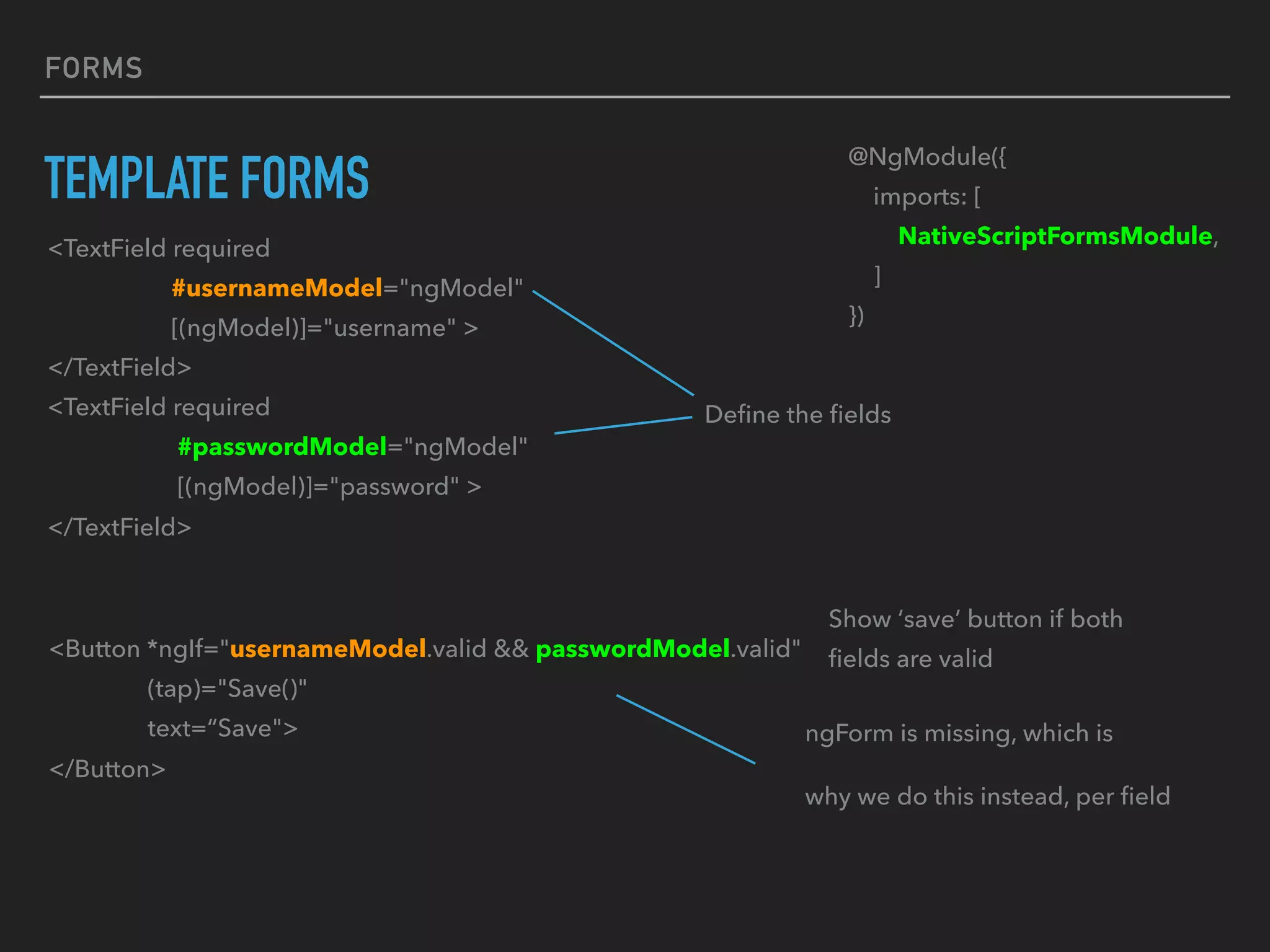 FORMS
TEMPLATE FORMS
<Button *ngIf="usernameModel.valid && passwordModel.valid"
(tap)="Save()"
text=“Save">
</Button>
Show ‘save’ button if both
ﬁelds are valid
ngForm is missing, which is
why we do this instead, per ﬁeld
@NgModule({
imports: [
NativeScriptFormsModule,
]
})
<TextField required
#usernameModel="ngModel"
[(ngModel)]="username" >
</TextField>
<TextField required
#passwordModel="ngModel"
[(ngModel)]="password" >
</TextField>
Deﬁne the ﬁelds
 