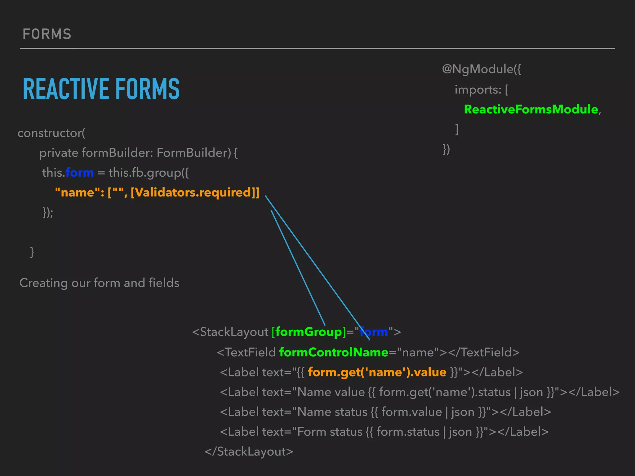 FORMS
REACTIVE FORMS
constructor(
private formBuilder: FormBuilder) {
this.form = this.fb.group({
"name": ["", [Validators.required]]
});
}
Creating our form and ﬁelds
@NgModule({
imports: [
ReactiveFormsModule,
]
})
<StackLayout [formGroup]="form">
<TextField formControlName="name"></TextField>
<Label text="{{ form.get('name').value }}"></Label>
<Label text="Name value {{ form.get('name').status | json }}"></Label>
<Label text="Name status {{ form.value | json }}"></Label>
<Label text="Form status {{ form.status | json }}"></Label>
</StackLayout>
 