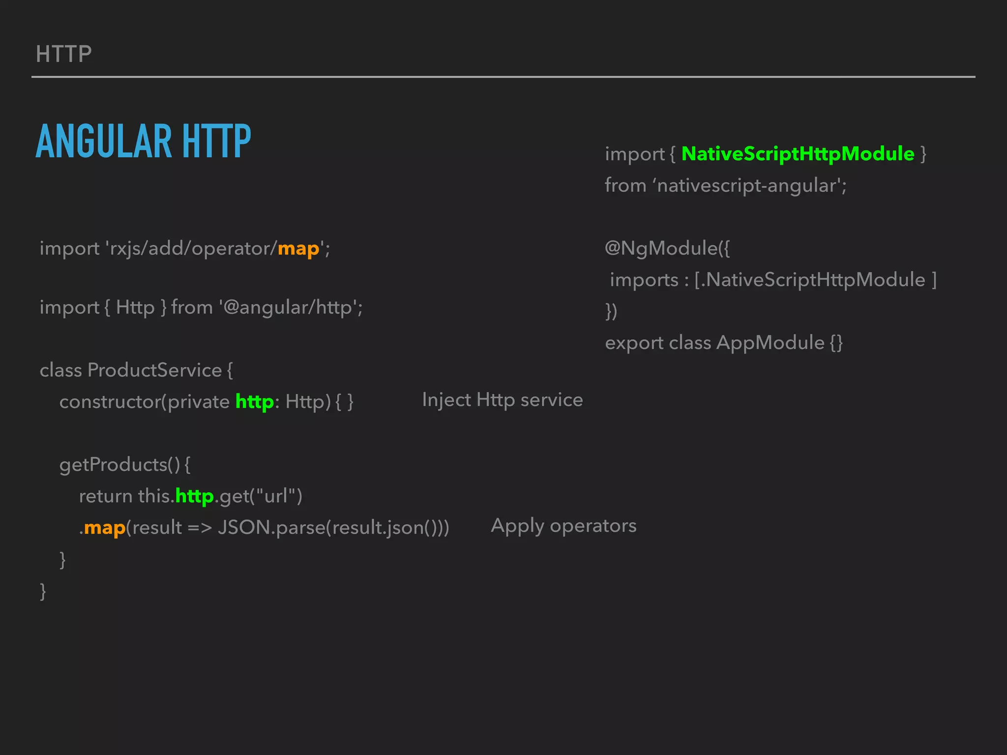 HTTP
ANGULAR HTTP import { NativeScriptHttpModule }
from ‘nativescript-angular';
@NgModule({
imports : [.NativeScriptHttpModule ]
})
export class AppModule {}
import { Http } from '@angular/http';
class ProductService {
constructor(private http: Http) { }
getProducts() {
return this.http.get("url")
.map(result => JSON.parse(result.json()))
}
}
import 'rxjs/add/operator/map';
Inject Http service
Apply operators
 