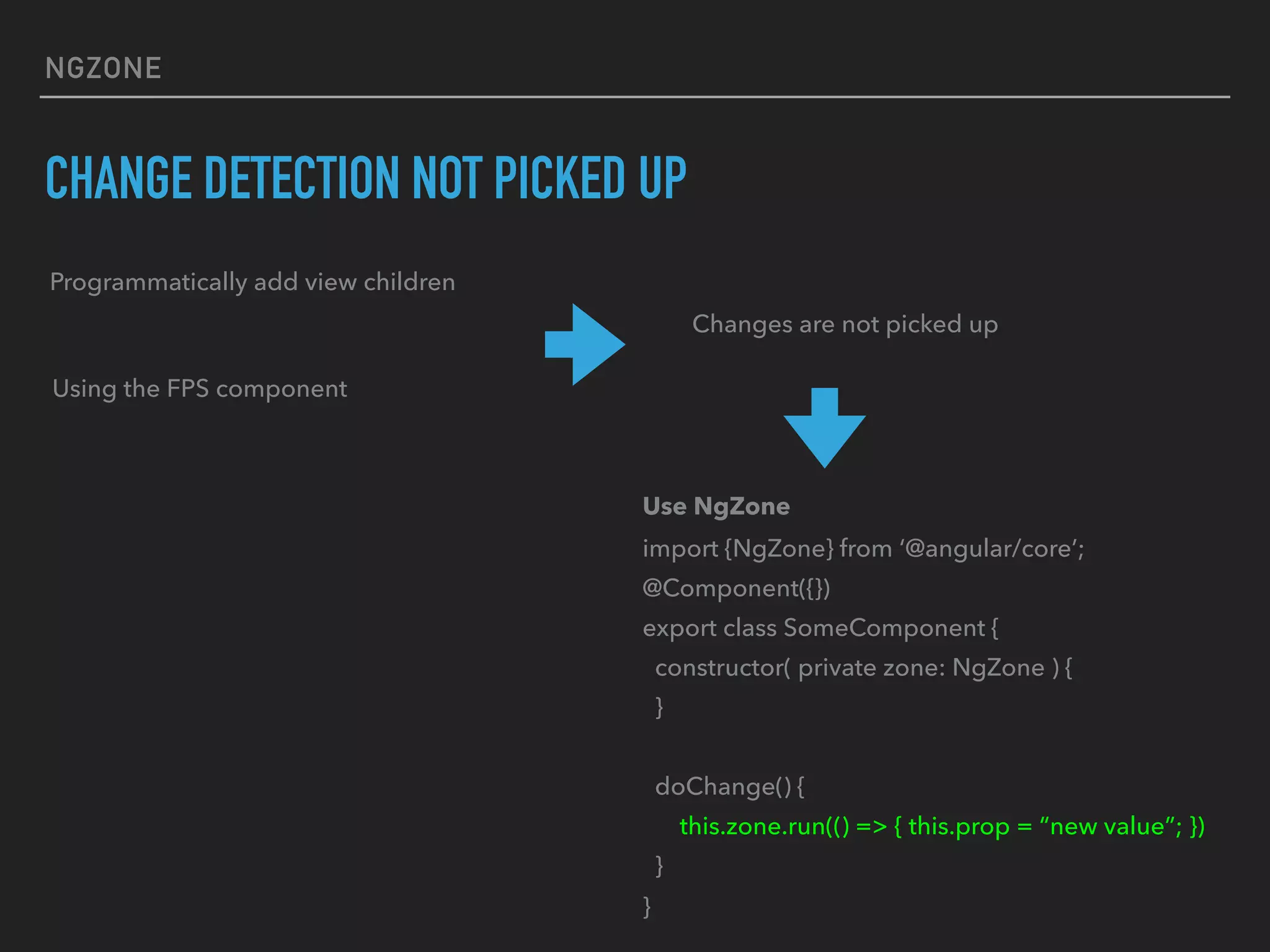 NGZONE
CHANGE DETECTION NOT PICKED UP
Programmatically add view children
Using the FPS component
Changes are not picked up
Use NgZone
import {NgZone} from ‘@angular/core’;
@Component({})
export class SomeComponent {
constructor( private zone: NgZone ) {
}
doChange() {
this.zone.run(() => { this.prop = “new value”; })
}
}
 