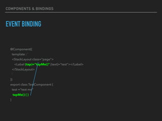 EVENT BINDING
@Component({
template : `
<StackLayout class="page">
<Label (tap)=“tapMe()” [text]="test"></Label>
</StackLayout>
`
})
export class TestComponent {
test ="test me"
tapMe() { }
}
COMPONENTS & BINDINGS
 