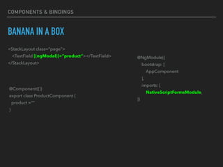 BANANA IN A BOX
<StackLayout class=“page">
<TextField [(ngModel)]=“product”></TextField>
</StackLayout>
@Component({})
export class ProductComponent {
product =“”
}
@NgModule({
bootstrap: [
AppComponent
],
imports: [
NativeScriptFormsModule,
})
COMPONENTS & BINDINGS
 
