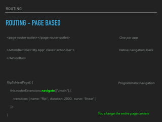 ROUTING
ROUTING - PAGE BASED
<page-router-outlet></page-router-outlet> One per app
<ActionBar title="My App" class="action-bar">
</ActionBar>
Native navigation, back
Programmatic navigationﬂipToNextPage() {
this.routerExtensions.navigate(["/main"], {
transition: { name: “ﬂip", duration: 2000, curve: “linear" }
});
} You change the entire page content
 