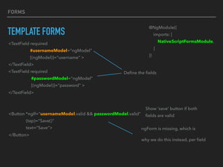 FORMS
TEMPLATE FORMS
<Button *ngIf="usernameModel.valid && passwordModel.valid"
(tap)="Save()"
text=“Save">
</Button>
Show ‘save’ button if both
ﬁelds are valid
ngForm is missing, which is
why we do this instead, per ﬁeld
@NgModule({
imports: [
NativeScriptFormsModule,
]
})
<TextField required
#usernameModel="ngModel"
[(ngModel)]="username" >
</TextField>
<TextField required
#passwordModel="ngModel"
[(ngModel)]="password" >
</TextField>
Deﬁne the ﬁelds
 