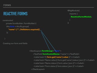 FORMS
REACTIVE FORMS
constructor(
private formBuilder: FormBuilder) {
this.form = this.fb.group({
"name": ["", [Validators.required]]
});
}
Creating our form and ﬁelds
@NgModule({
imports: [
ReactiveFormsModule,
]
})
<StackLayout [formGroup]="form">
<TextField formControlName="name"></TextField>
<Label text="{{ form.get('name').value }}"></Label>
<Label text="Name value {{ form.get('name').status | json }}"></Label>
<Label text="Name status {{ form.value | json }}"></Label>
<Label text="Form status {{ form.status | json }}"></Label>
</StackLayout>
 