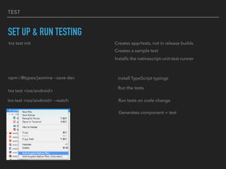 TEST
SET UP & RUN TESTING
tns test init Creates app/tests, not in release builds
Creates a sample test
Installs the nativescript-unit-test-runner
npm i @types/jasmine --save-dev Install TypeScript typings
tns test <ios/android>
Run the tests
tns test <ios/android> --watch Run tests on code change
Generates component + test
 