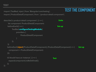 TEST
TEST THE COMPONENTimport { TestBed, inject } from '@angular/core/testing';
import { ProductDetailComponent } from './product-detail.component';
describe('a product-detail component', () => {
let component: ProductDetailComponent;
});
Suite
Set upbeforeEach(() => {
TestBed.conﬁgureTestingModule({
providers: [
ProductDetailComponent
]
});
});
Set upbeforeEach(inject([ProductDetailComponent], (ProductDetailComponent) => {
component = ProductDetailComponent;
}));
Testit('should have an instance', () => {
expect(component).toBeDeﬁned();
});
 