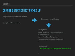 NGZONE
CHANGE DETECTION NOT PICKED UP
Programmatically add view children
Using the FPS component
Changes are not picked up
Use NgZone
import {NgZone} from ‘@angular/core’;
@Component({})
export class SomeComponent {
constructor( private zone: NgZone ) {
}
doChange() {
this.zone.run(() => { this.prop = “new value”; })
}
}
 