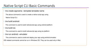 Native Script CLI Basic Commands
• tns create appname --template template name
The above command is used to create a native script app using
Native Script CLI.
• tns build android
This command is used to build nativescript app using android platform
• tns build ios
This command is used to build nativescript app using ios platform
• tns run android --emulator
This command is used to build and deploy your app using android emulator
IOS related commands cannot be run in Windows OS. They can be used only in Mac.
 