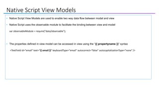 Native Script View Models
• Native Script View Models are used to enable two way data flow between model and view
• Native Script uses the observable module to facilitate the binding between view and model
var observableModule = require("data/observable");
• The properties defined in view model can be accessed in view using the “{{ propertyname }}” syntax
<TextField id="email" text="{{ email }}" keyboardType="email" autocorrect="false" autocapitalizationType="none" />
 