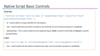 Native Script Basic Controls
TextField
<TextField id="email" text="{{ email }}" keyboardType="email" autocorrect="false“
autocapitalizationType="none" />
• Id – Used to define a unique identifier for the property
• Text – Used to define the text which is binded to the TextField. Use of {{ }} binds it property in viewModel.
• keyboardType – This is used to determine the keyboard layout. Email is used for email fields and Secure is used for
password fields.
Label
<Label text="{{ name }}" horizontalAlignment="left" verticalAlignment="center"/>
• Text – Used to define the text which is binded to the Label. Use of {{ }} binds it property in viewModel.
 
