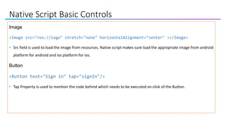 Native Script Basic Controls
Image
<Image src="res://logo" stretch="none" horizontalAlignment="center" ></Image>
• Src field is used to load the image from resources. Native script makes sure load the appropriate image from android
platform for android and ios platform for ios.
Button
<Button text="Sign in" tap="signIn"/>
• Tap Property is used to mention the code behind which needs to be executed on click of the Button.
 