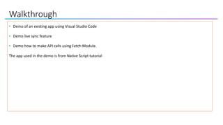 Walkthrough
• Demo of an existing app using Visual Studio Code
• Demo live sync feature
• Demo how to make API calls using Fetch Module.
The app used in the demo is from Native Script tutorial
 