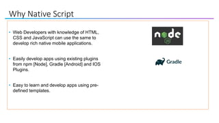 Why Native Script
• Web Developers with knowledge of HTML,
CSS and JavaScript can use the same to
develop rich native mobile applications.
• Easily develop apps using existing plugins
from npm [Node], Gradle [Android] and IOS
Plugins.
• Easy to learn and develop apps using pre-
defined templates.
 
