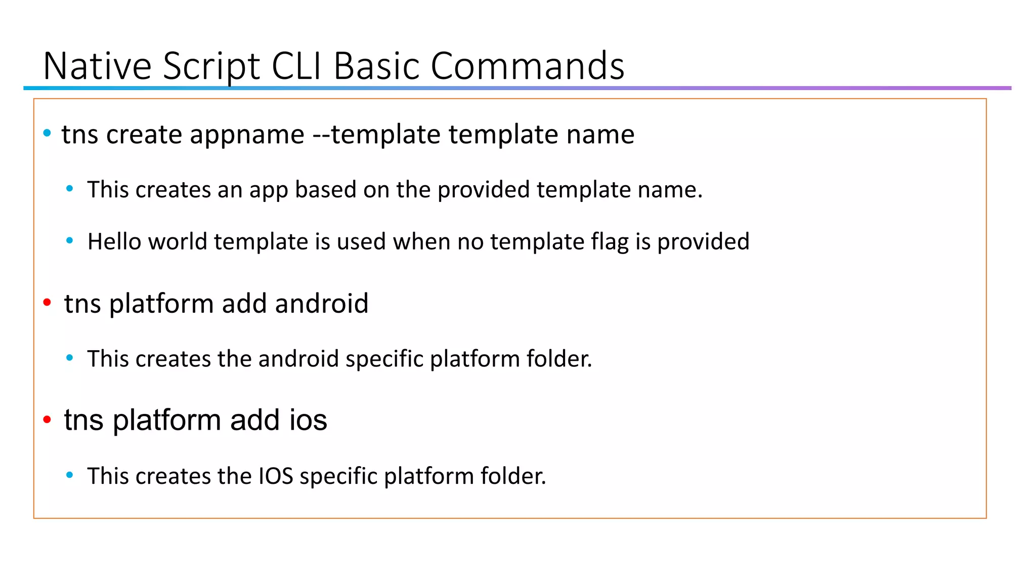 Native Script CLI Basic Commands
• tns create appname --template template name
• This creates an app based on the provided template name.
• Hello world template is used when no template flag is provided
• tns platform add android
• This creates the android specific platform folder.
• tns platform add ios
• This creates the IOS specific platform folder.
 