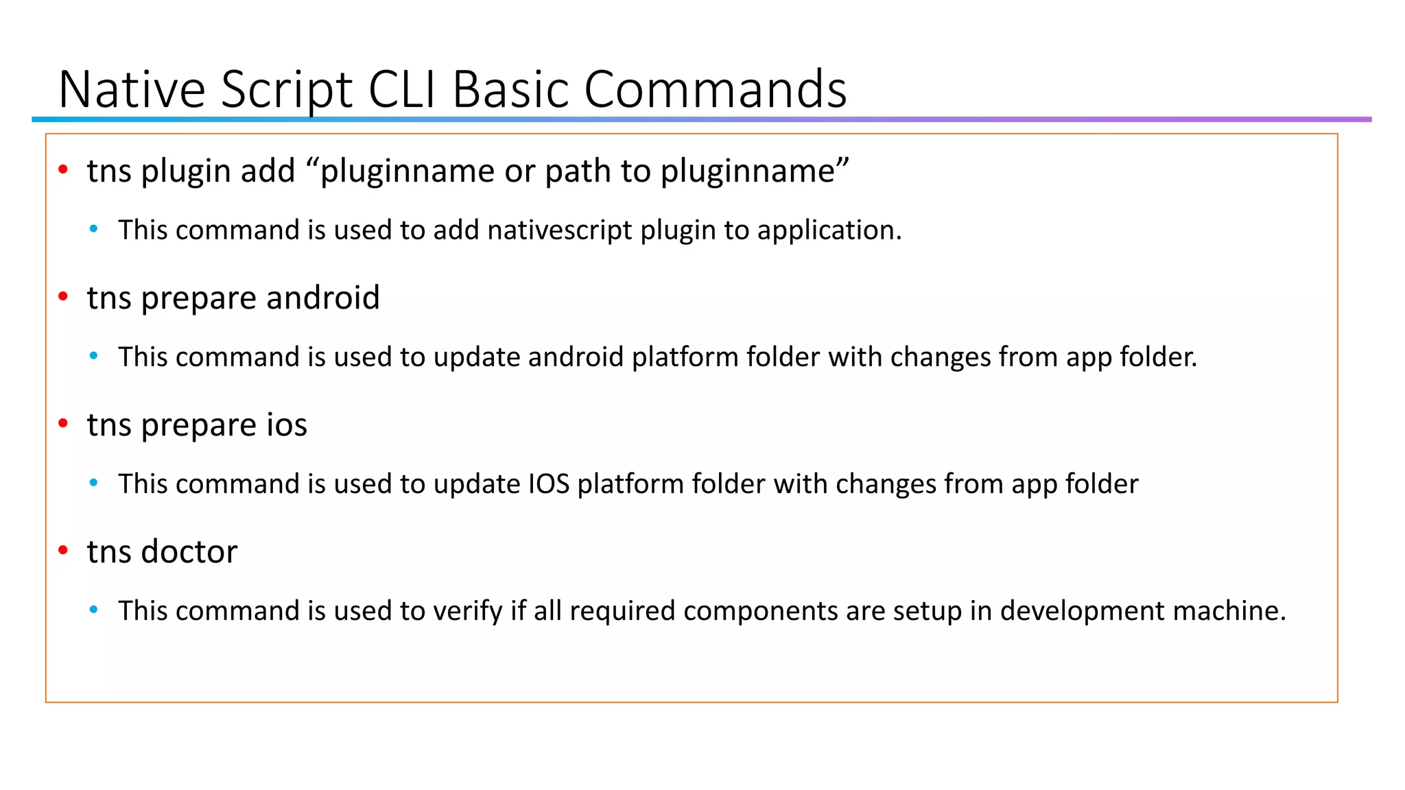 Native Script CLI Basic Commands
• tns plugin add “pluginname or path to pluginname”
• This command is used to add nativescript plugin to application.
• tns prepare android
• This command is used to update android platform folder with changes from app folder.
• tns prepare ios
• This command is used to update IOS platform folder with changes from app folder
• tns doctor
• This command is used to verify if all required components are setup in development machine.
 
