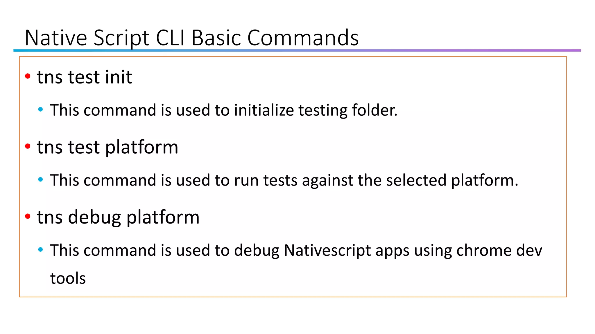 Native Script CLI Basic Commands
• tns test init
• This command is used to initialize testing folder.
• tns test platform
• This command is used to run tests against the selected platform.
• tns debug platform
• This command is used to debug Nativescript apps using chrome dev
tools
 