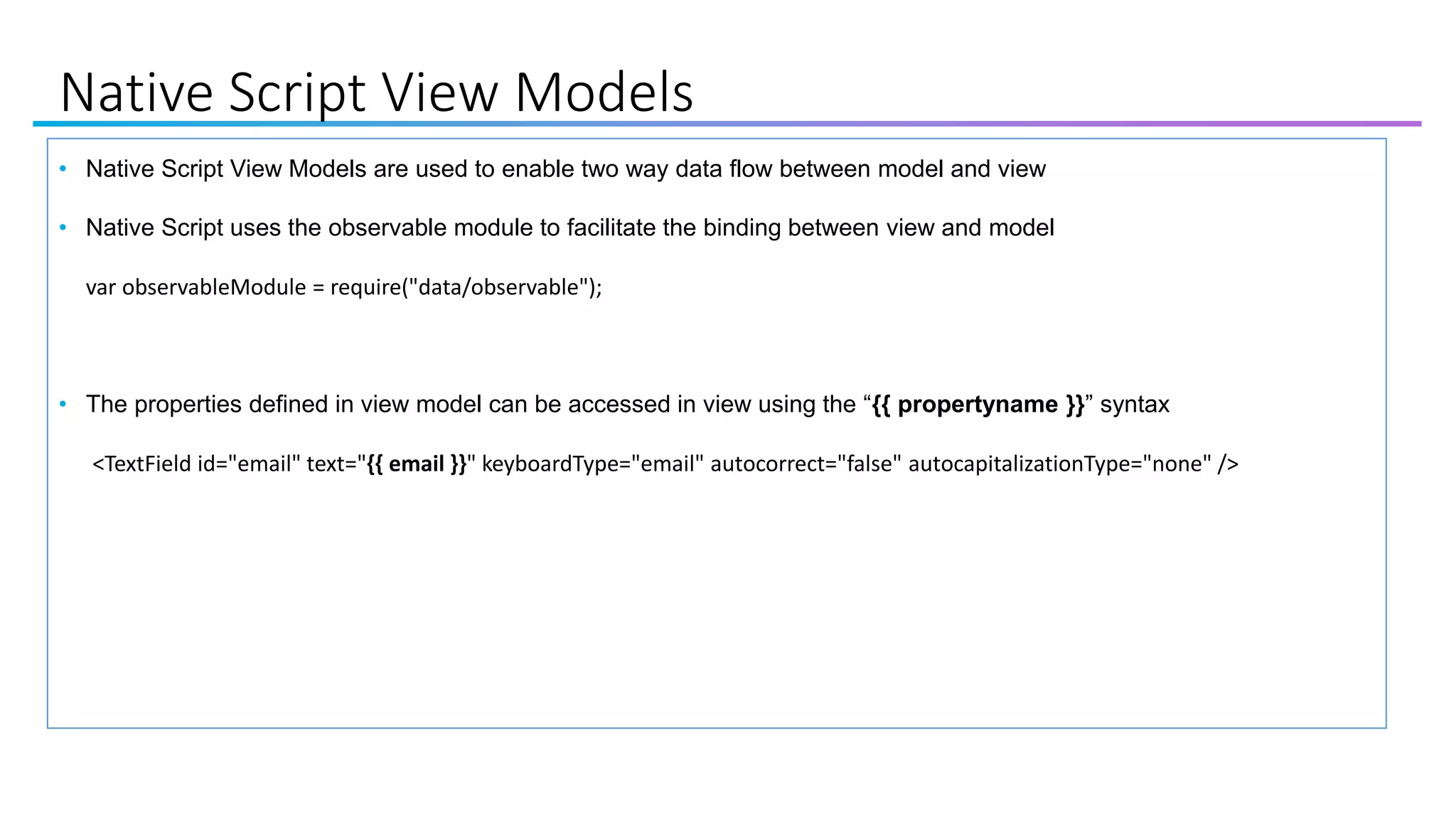 Native Script View Models
• Native Script View Models are used to enable two way data flow between model and view
• Native Script uses the observable module to facilitate the binding between view and model
var observableModule = require("data/observable");
• The properties defined in view model can be accessed in view using the “{{ propertyname }}” syntax
<TextField id="email" text="{{ email }}" keyboardType="email" autocorrect="false" autocapitalizationType="none" />
 