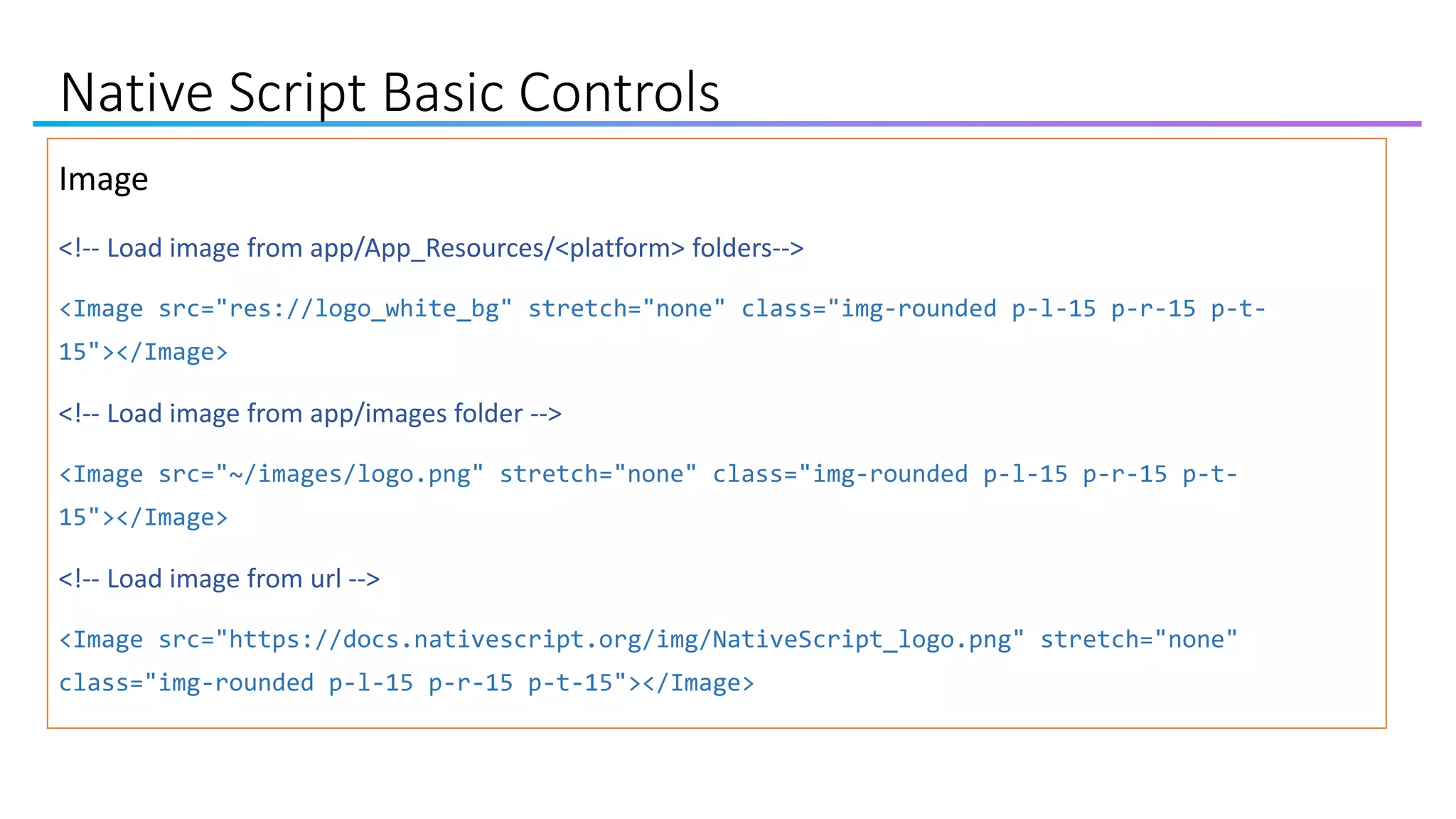 Native Script Basic Controls
Image
<!-- Load image from app/App_Resources/<platform> folders-->
<Image src="res://logo_white_bg" stretch="none" class="img-rounded p-l-15 p-r-15 p-t-
15"></Image>
<!-- Load image from app/images folder -->
<Image src="~/images/logo.png" stretch="none" class="img-rounded p-l-15 p-r-15 p-t-
15"></Image>
<!-- Load image from url -->
<Image src="https://docs.nativescript.org/img/NativeScript_logo.png" stretch="none"
class="img-rounded p-l-15 p-r-15 p-t-15"></Image>
 