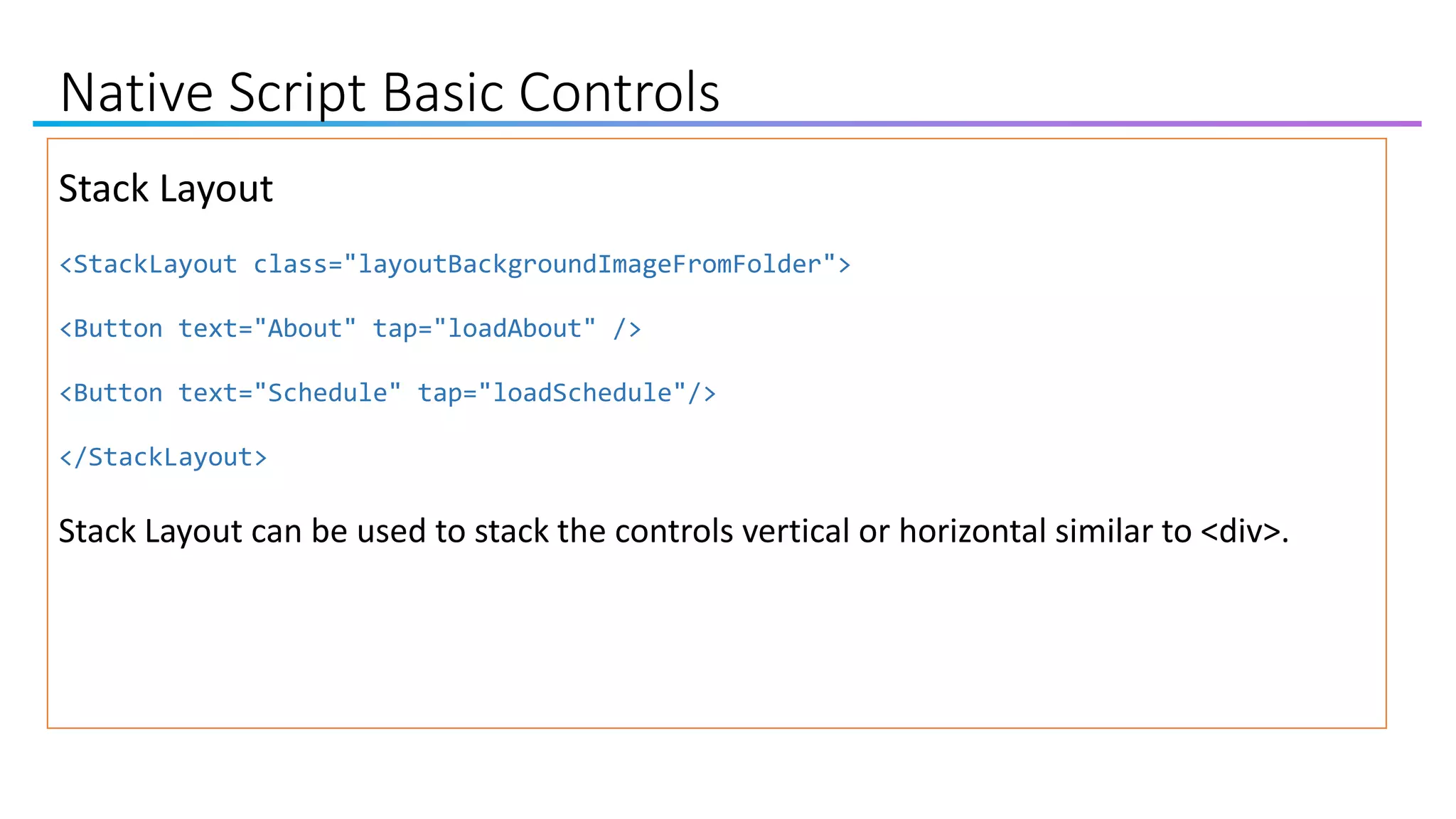 Native Script Basic Controls
Stack Layout
<StackLayout class="layoutBackgroundImageFromFolder">
<Button text="About" tap="loadAbout" />
<Button text="Schedule" tap="loadSchedule"/>
</StackLayout>
Stack Layout can be used to stack the controls vertical or horizontal similar to <div>.
 