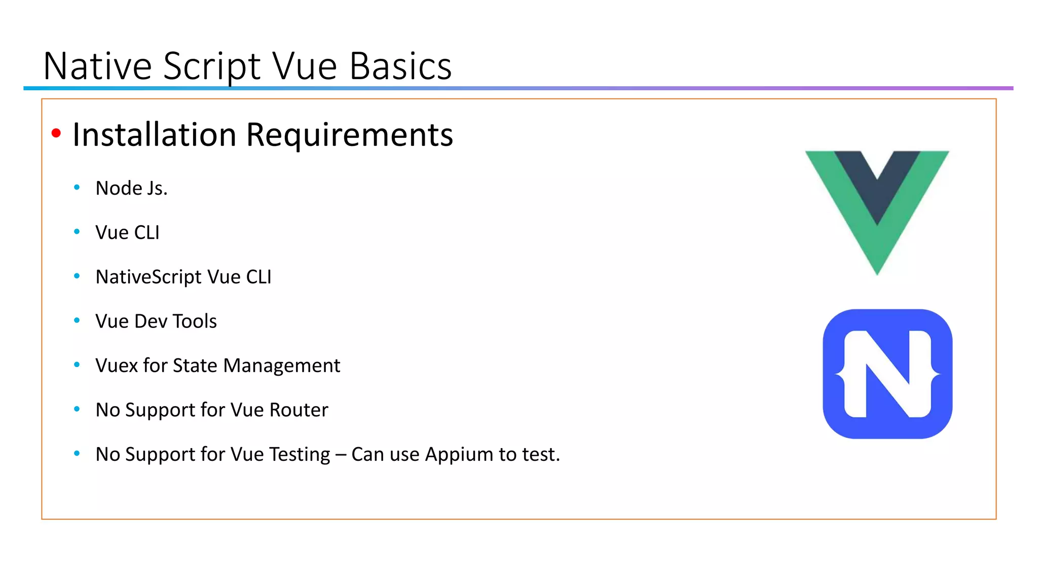 Native Script Vue Basics
• Installation Requirements
• Node Js.
• Vue CLI
• NativeScript Vue CLI
• Vue Dev Tools
• Vuex for State Management
• No Support for Vue Router
• No Support for Vue Testing – Can use Appium to test.
 