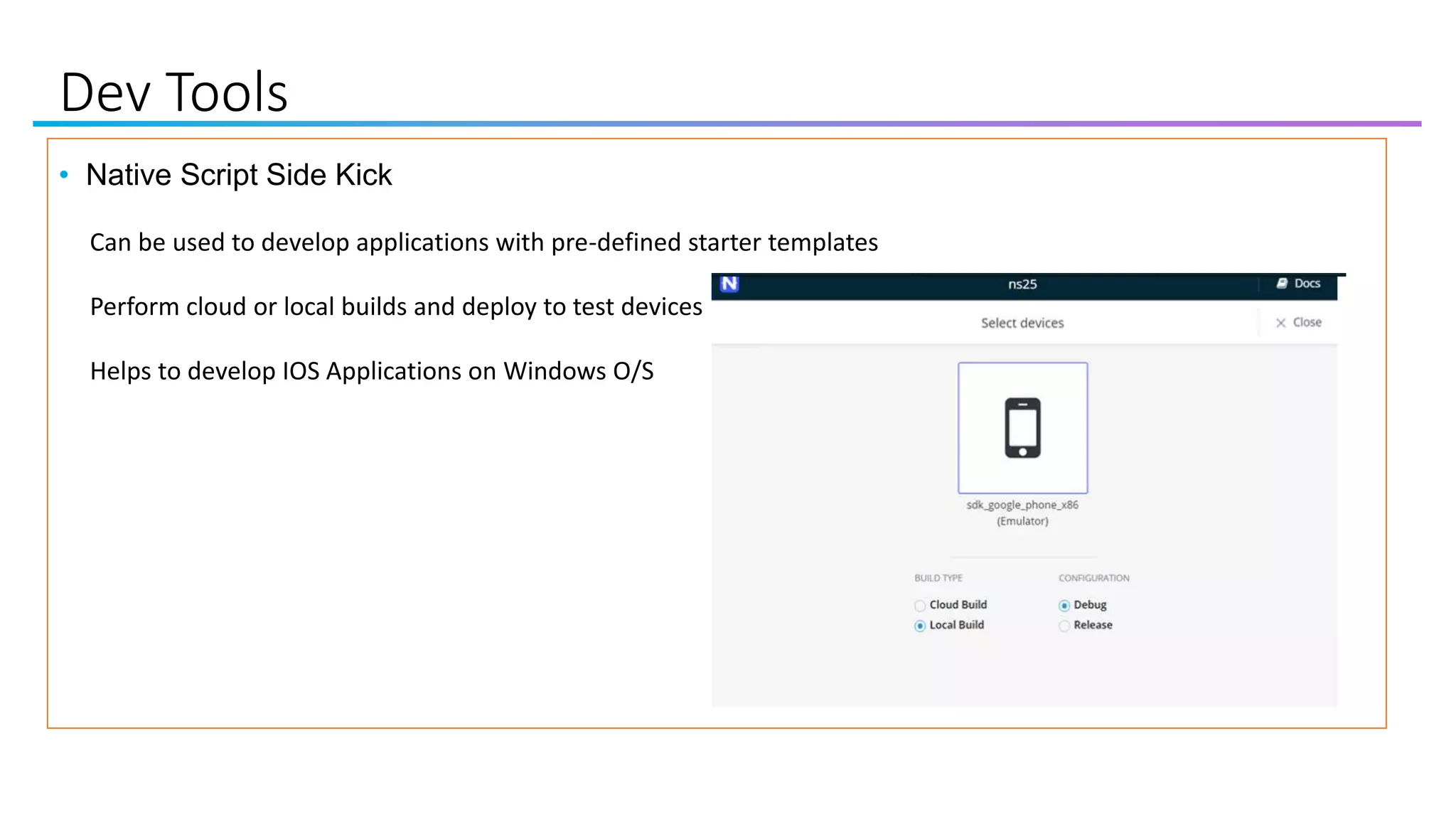 Dev Tools
• Native Script Side Kick
Can be used to develop applications with pre-defined starter templates
Perform cloud or local builds and deploy to test devices
Helps to develop IOS Applications on Windows O/S
 