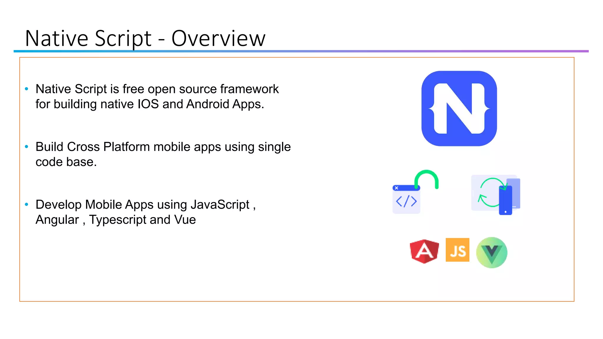 Native Script - Overview
• Native Script is free open source framework
for building native IOS and Android Apps.
• Build Cross Platform mobile apps using single
code base.
• Develop Mobile Apps using JavaScript ,
Angular , Typescript and Vue
 
