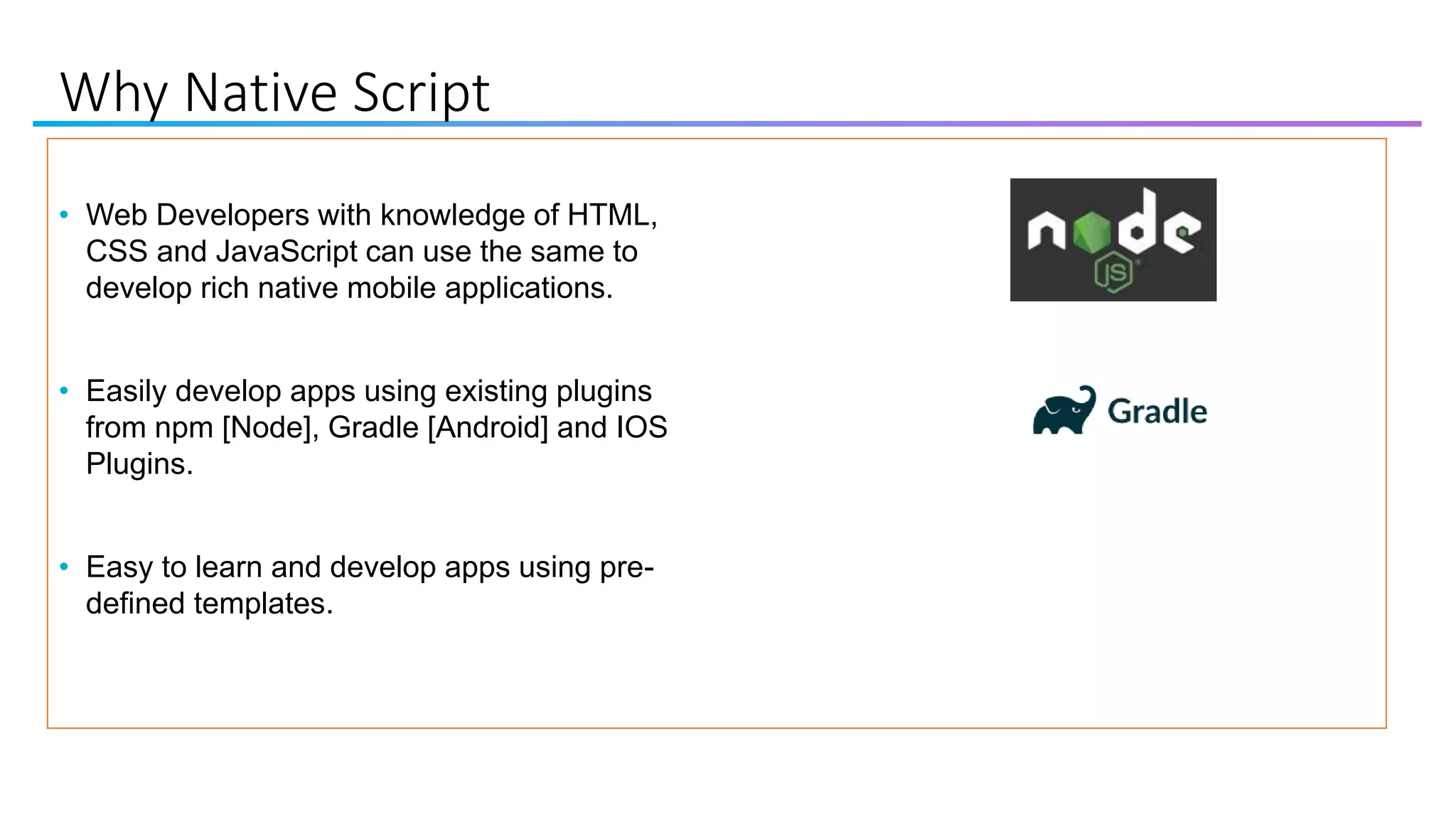 Why Native Script
• Web Developers with knowledge of HTML,
CSS and JavaScript can use the same to
develop rich native mobile applications.
• Easily develop apps using existing plugins
from npm [Node], Gradle [Android] and IOS
Plugins.
• Easy to learn and develop apps using pre-
defined templates.
 