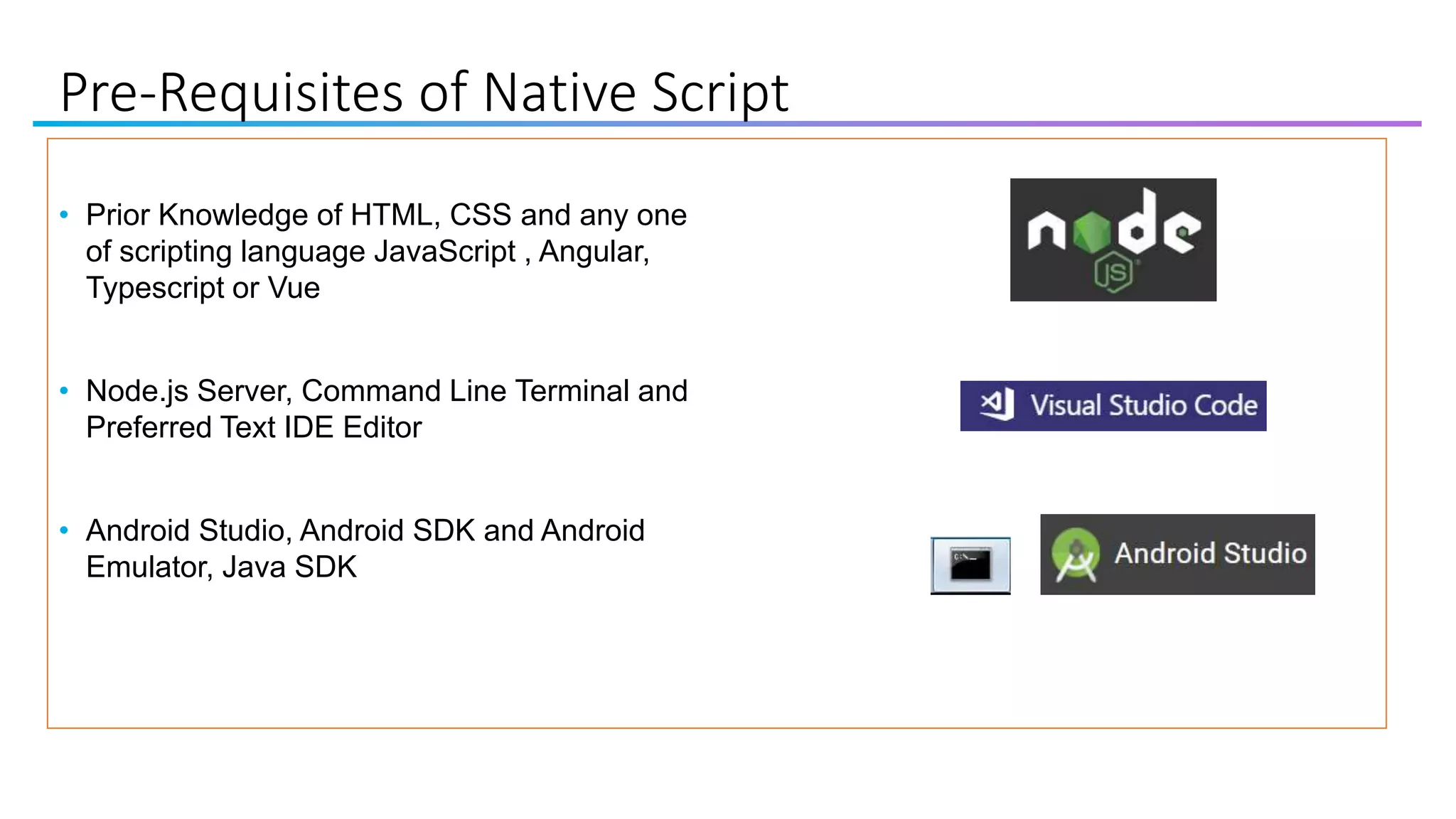 Pre-Requisites of Native Script
• Prior Knowledge of HTML, CSS and any one
of scripting language JavaScript , Angular,
Typescript or Vue
• Node.js Server, Command Line Terminal and
Preferred Text IDE Editor
• Android Studio, Android SDK and Android
Emulator, Java SDK
 