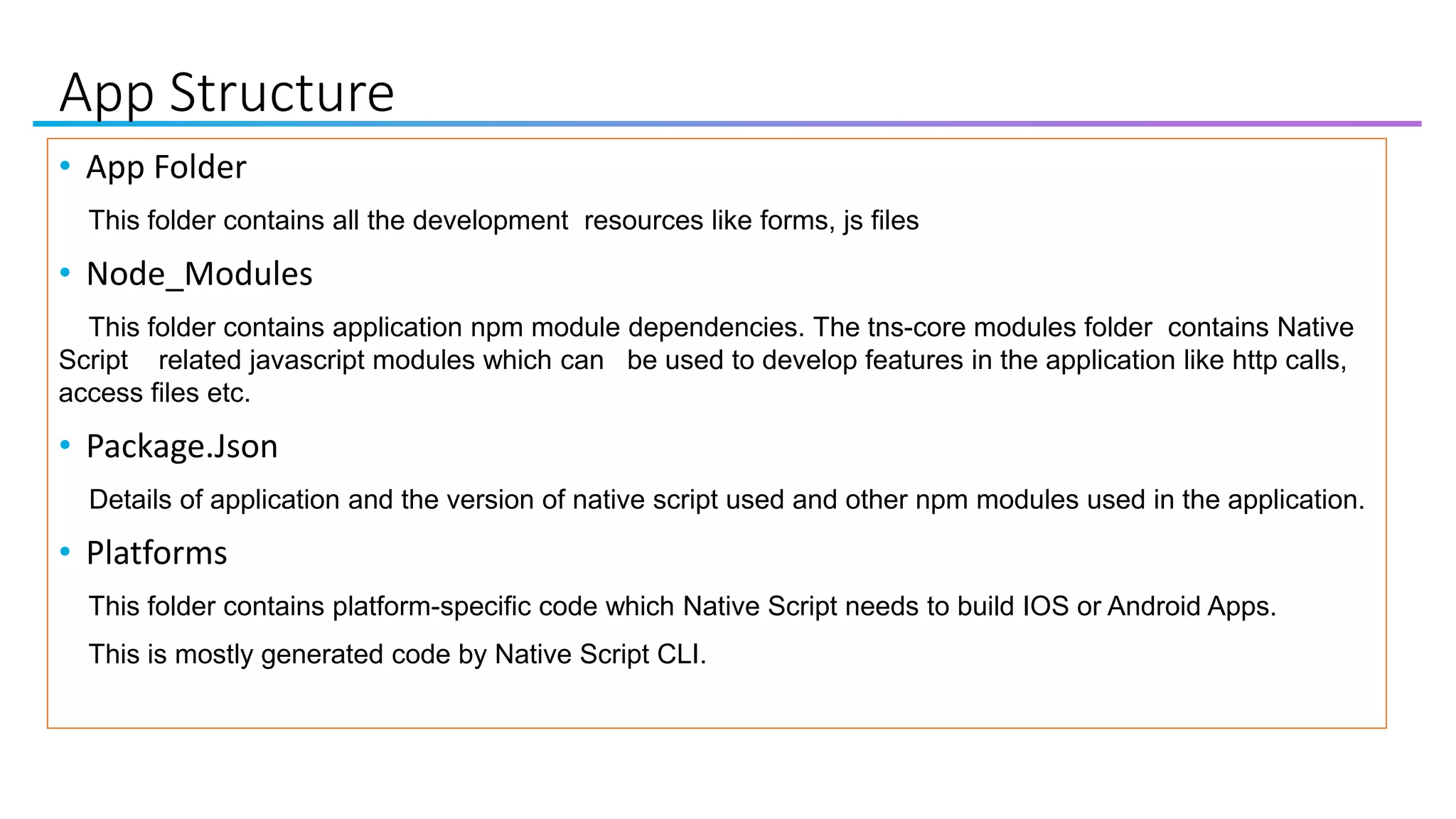 App Structure
• App Folder
This folder contains all the development resources like forms, js files
• Node_Modules
This folder contains application npm module dependencies. The tns-core modules folder contains Native
Script related javascript modules which can be used to develop features in the application like http calls,
access files etc.
• Package.Json
Details of application and the version of native script used and other npm modules used in the application.
• Platforms
This folder contains platform-specific code which Native Script needs to build IOS or Android Apps.
This is mostly generated code by Native Script CLI.
 