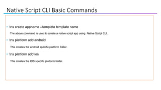 Native Script CLI Basic Commands
• tns create appname --template template name
The above command is used to create a native script app using Native Script CLI.
• tns platform add android
This creates the android specific platform folder.
• tns platform add ios
This creates the IOS specific platform folder.
 