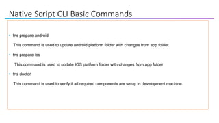 Native Script CLI Basic Commands
• tns prepare android
This command is used to update android platform folder with changes from app folder.
• tns prepare ios
This command is used to update IOS platform folder with changes from app folder
• tns doctor
This command is used to verify if all required components are setup in development machine.
 