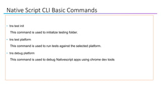 Native Script CLI Basic Commands
• tns test init
This command is used to initialize testing folder.
• tns test platform
This command is used to run tests against the selected platform.
• tns debug platform
This command is used to debug Nativescript apps using chrome dev tools
 