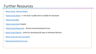 Further Resources
• Native Script - Documentation
• Native Script eBook is free book by @brosteins available for download
• Native Script Blog
• Native Script Code Snippets
• Native Script Playground - Browser based development tool
• Native Script Sidekick – Useful for developing IOS apps on Windows Machine
• Native Script Vue Documentation
• NativeScripting Online Course
 