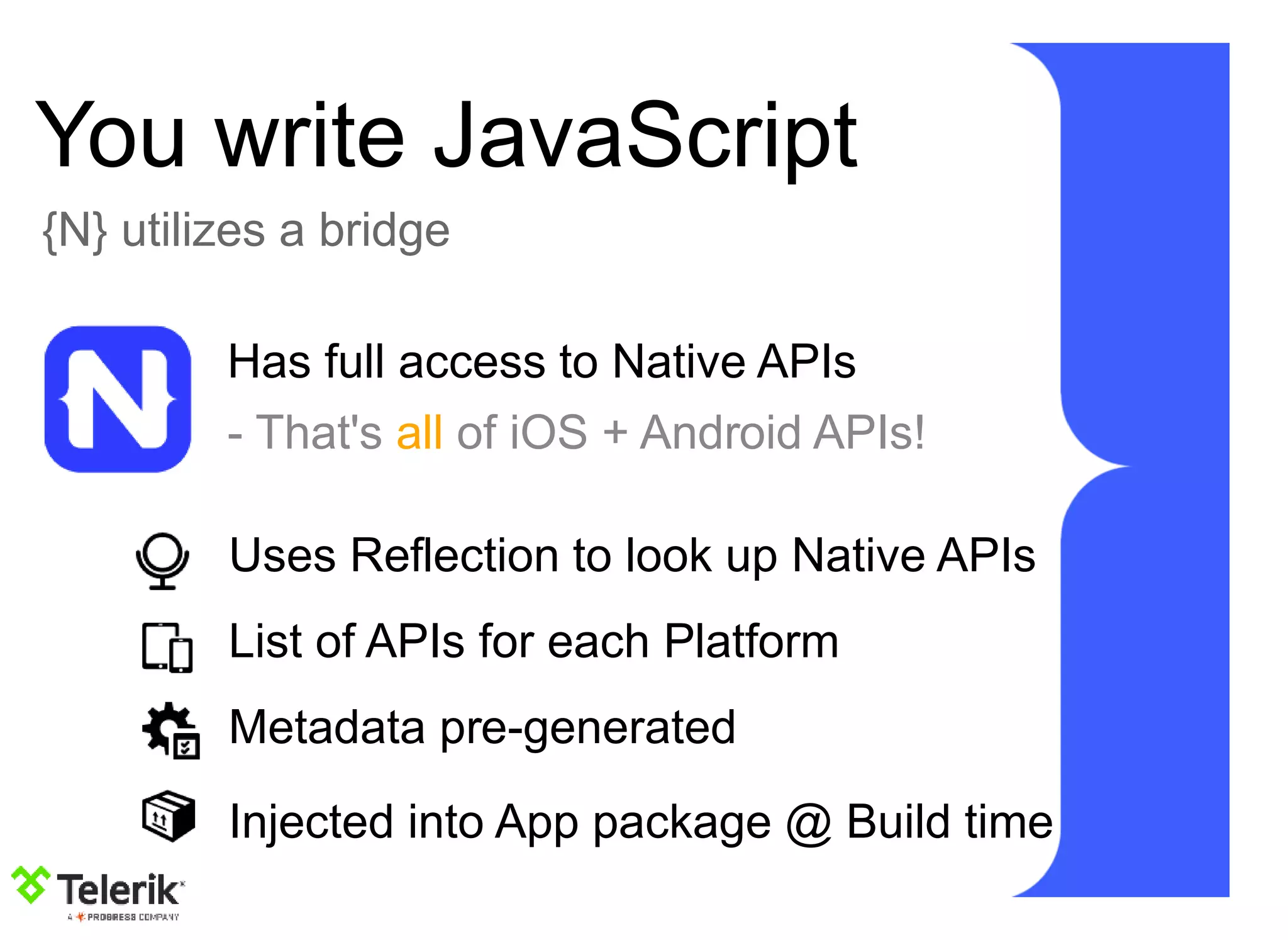 You write JavaScript
{N} utilizes a bridge
Has full access to Native APIs
- That's all of iOS + Android APIs!
Uses Reflection to look up Native APIs
List of APIs for each Platform
Metadata pre-generated
Injected into App package @ Build time
 