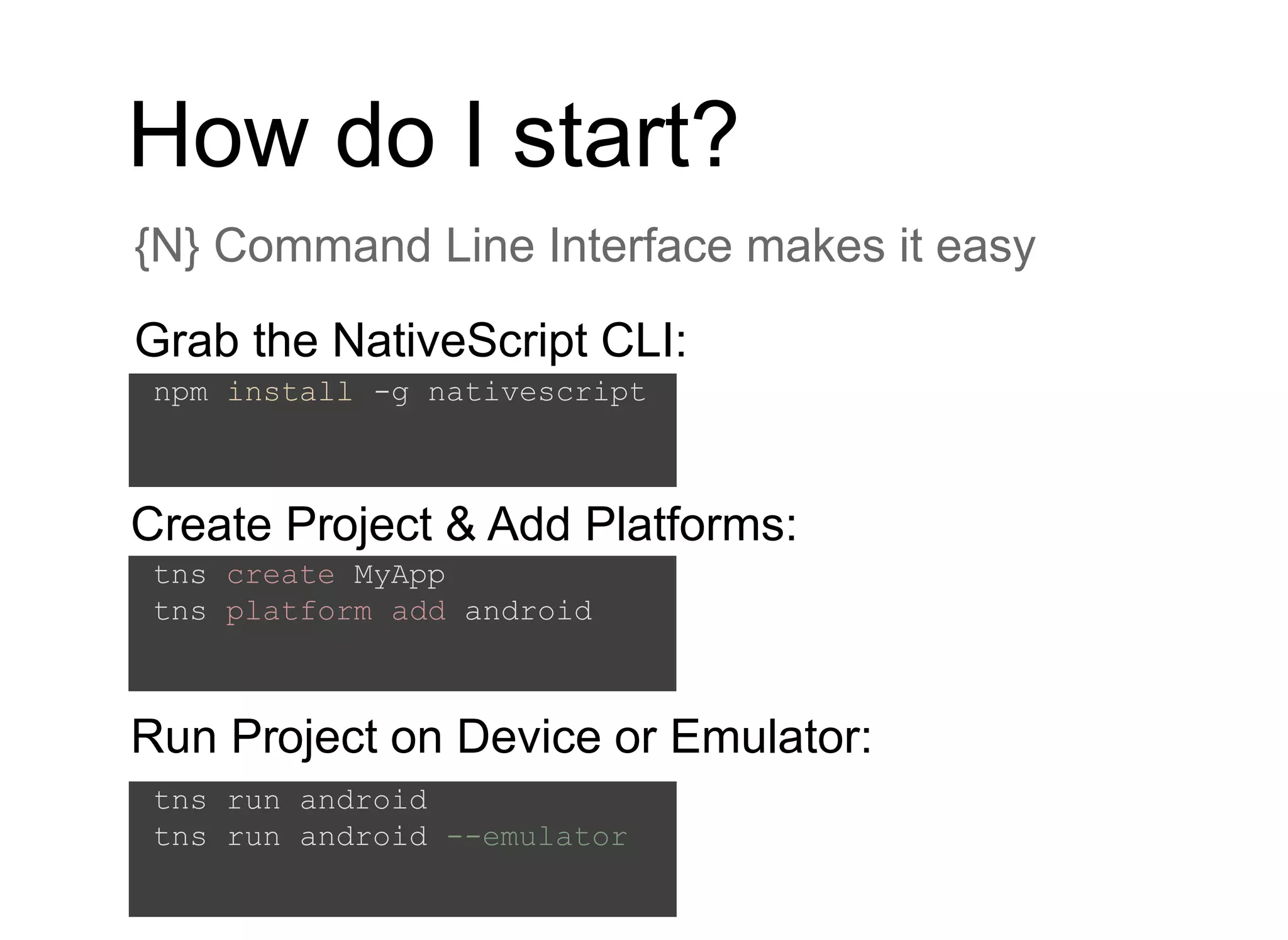 How do I start?
{N} Command Line Interface makes it easy
Grab the NativeScript CLI:
npm install -g nativescript
tns create MyApp
tns platform add android
Create Project & Add Platforms:
tns run android
tns run android --emulator
Run Project on Device or Emulator:
 