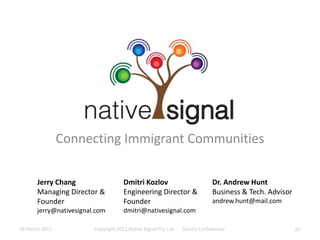 Connecting Immigrant Communities Jerry Chang Managing Director & Founder jerry@nativesignal.com Dmitri Kozlov Engineering Director & Founder dmitri@nativesignal.com Dr. Andrew Hunt Business & Tech. Advisor andrew.hunt@mail.com 26 March 2011 Copyright 2011 Native Signal Pty. Ltd.      Strictly Confidential p1 