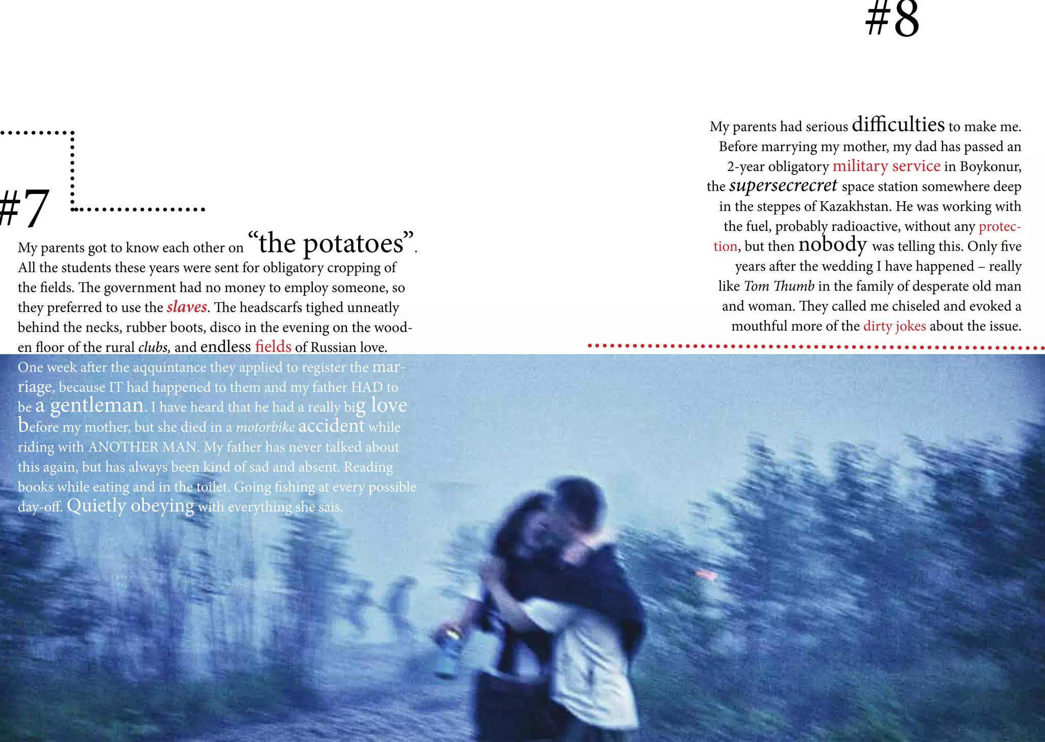 #8
                                                                          My parents had serious difficulties to make me.
                                                                           Before marrying my mother, my dad has passed an
                                                                             2-year obligatory military service in Boykonur,


#7
                                                                         the supersecrecret space station somewhere deep
                                                                           in the steppes of Kazakhstan. He was working with
                                                                            the fuel, probably radioactive, without any protec-
My parents got to know each other on    “the potatoes”               .    tion, but then nobody was telling this. Only five
All the students these years were sent for obligatory cropping of             years after the wedding I have happened – really
the fields. The government had no money to employ someone, so              like Tom Thumb in the family of desperate old man
they preferred to use the slaves. The headscarfs tighed unneatly            and woman. They called me chiseled and evoked a
behind the necks, rubber boots, disco in the evening on the wood-             mouthful more of the dirty jokes about the issue.
en floor of the rural clubs, and endless fields of Russian love.
One week after the aqquintance they applied to register the mar-
riage, because IT had happened to them and my father HAD to
be a gentleman. I have heard that he had a really big love
before my mother, but she died in a motorbike accident while
riding with ANOTHER MAN. My father has never talked about
this again, but has always been kind of sad and absent. Reading
books while eating and in the toilet. Going fishing at every possible
day-off. Quietly obeying with everything she sais.
 