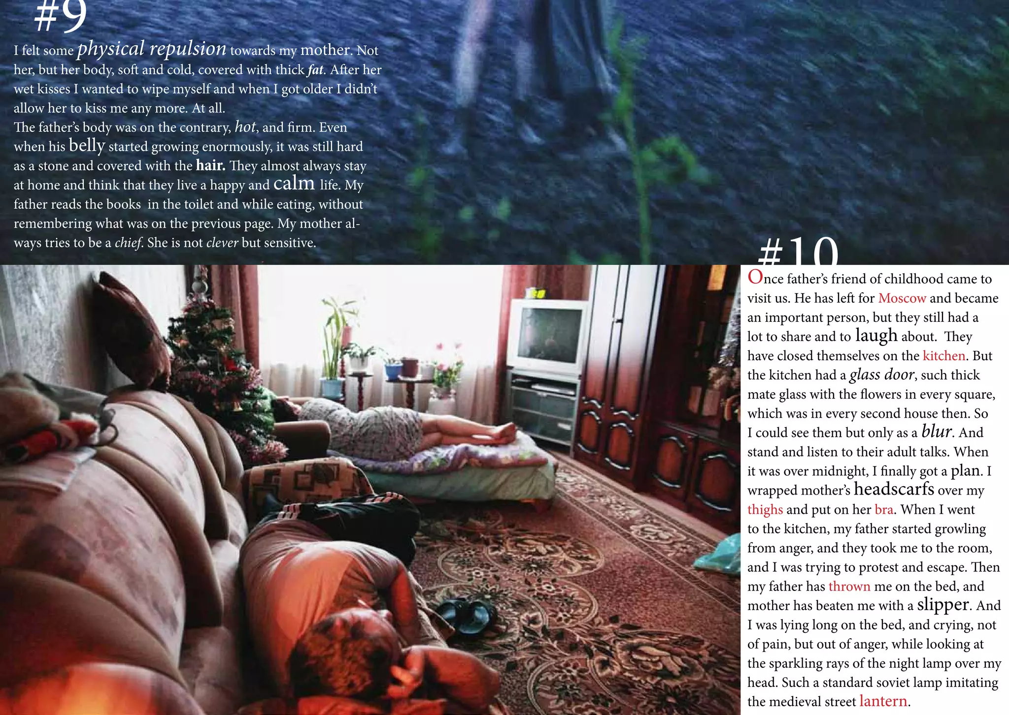 #9
I felt some physical repulsion towards my mother. Not
her, but her body, soft and cold, covered with thick fat. After her
wet kisses I wanted to wipe myself and when I got older I didn’t
allow her to kiss me any more. At all.
The father’s body was on the contrary, hot, and firm. Even
when his belly started growing enormously, it was still hard
as a stone and covered with the hair. They almost always stay
at home and think that they live a happy and calm life. My
father reads the books in the toilet and while eating, without
remembering what was on the previous page. My mother al-
ways tries to be a chief. She is not clever but sensitive.
                                                                       #10
                                                                      Once father’s friend of childhood came to
                                                                      visit us. He has left for Moscow and became
                                                                      an important person, but they still had a
                                                                      lot to share and to laugh about. They
                                                                      have closed themselves on the kitchen. But
                                                                      the kitchen had a glass door, such thick
                                                                      mate glass with the flowers in every square,
                                                                      which was in every second house then. So
                                                                      I could see them but only as a blur. And
                                                                      stand and listen to their adult talks. When
                                                                      it was over midnight, I finally got a plan. I
                                                                      wrapped mother’s headscarfs over my
                                                                      thighs and put on her bra. When I went
                                                                      to the kitchen, my father started growling
                                                                      from anger, and they took me to the room,
                                                                      and I was trying to protest and escape. Then
                                                                      my father has thrown me on the bed, and
                                                                      mother has beaten me with a slipper. And
                                                                      I was lying long on the bed, and crying, not
                                                                      of pain, but out of anger, while looking at
                                                                      the sparkling rays of the night lamp over my
                                                                      head. Such a standard soviet lamp imitating
                                                                      the medieval street lantern.
 