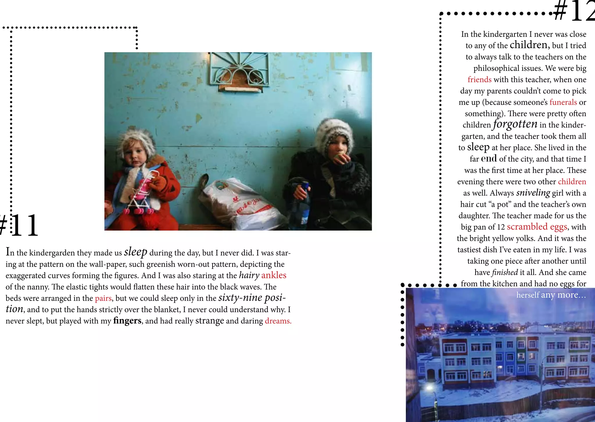 #12
                                                                                          In the kindergarten I never was close
                                                                                            to any of the children, but I tried
                                                                                            to always talk to the teachers on the
                                                                                               philosophical issues. We were big
                                                                                             friends with this teacher, when one
                                                                                          day my parents couldn’t come to pick
                                                                                         me up (because someone’s funerals or
                                                                                            something). There were pretty often
                                                                                           children forgotten in the kinder-
                                                                                          garten, and the teacher took them all
                                                                                         to sleep at her place. She lived in the
                                                                                              far end of the city, and that time I
                                                                                           was the first time at her place. These
                                                                                        evening there were two other children
                                                                                           as well. Always sniveling girl with a
                                                                                          hair cut “a pot” and the teacher’s own


#11
                                                                                         daughter. The teacher made for us the
                                                                                          big pan of 12 scrambled eggs, with
                                                                                        the bright yellow yolks. And it was the
In the kindergarden they made us sleep during the day, but I never did. I was star-     tastiest dish I’ve eaten in my life. I was
ing at the pattern on the wall-paper, such greenish worn-out pattern, depicting the          taking one piece after another until
exaggerated curves forming the figures. And I was also staring at the hairy ankles              have finished it all. And she came
of the nanny. The elastic tights would flatten these hair into the black waves. The       from the kitchen and had no eggs for
beds were arranged in the pairs, but we could sleep only in the sixty-nine posi-                             herself any more…
tion, and to put the hands strictly over the blanket, I never could understand why. I
never slept, but played with my fingers, and had really strange and daring dreams.
 