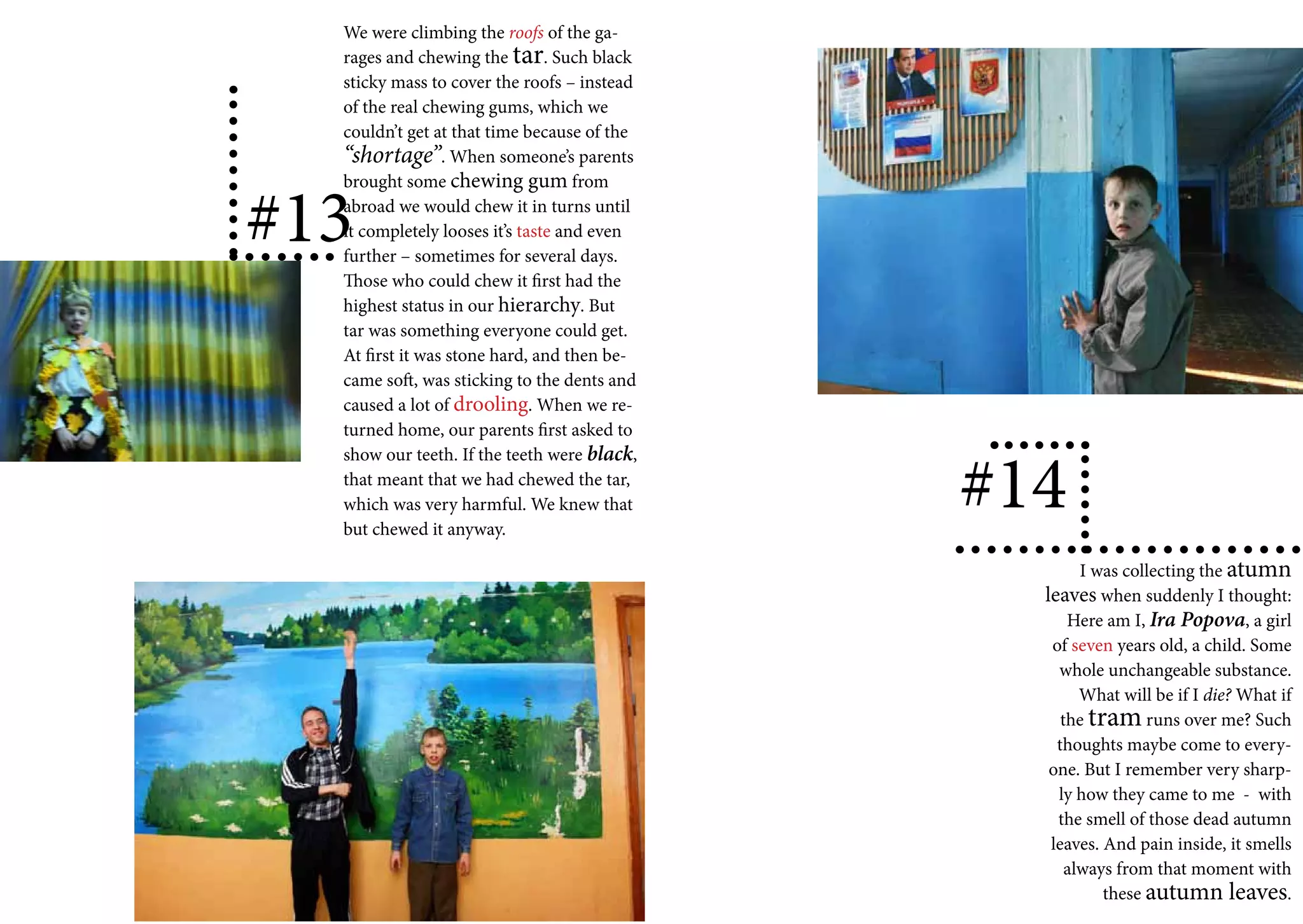 We were climbing the roofs of the ga-
  rages and chewing the tar. Such black
  sticky mass to cover the roofs – instead
  of the real chewing gums, which we
  couldn’t get at that time because of the
  “shortage”. When someone’s parents
  brought some chewing gum from

#13
  abroad we would chew it in turns until
  it completely looses it’s taste and even
  further – sometimes for several days.
  Those who could chew it first had the
  highest status in our hierarchy. But
  tar was something everyone could get.
  At first it was stone hard, and then be-
  came soft, was sticking to the dents and
  caused a lot of drooling. When we re-
  turned home, our parents first asked to


                                             #14
  show our teeth. If the teeth were black,
  that meant that we had chewed the tar,
  which was very harmful. We knew that
  but chewed it anyway.

                                                     I was collecting the atumn
                                               leaves when suddenly I thought:
                                                   Here am I, Ira Popova, a girl
                                                of seven years old, a child. Some
                                                 whole unchangeable substance.
                                                     What will be if I die? What if
                                                  the tram runs over me? Such
                                                 thoughts maybe come to every-
                                                one. But I remember very sharp-
                                                 ly how they came to me - with
                                                 the smell of those dead autumn
                                                leaves. And pain inside, it smells
                                                   always from that moment with
                                                        these autumn leaves.
 