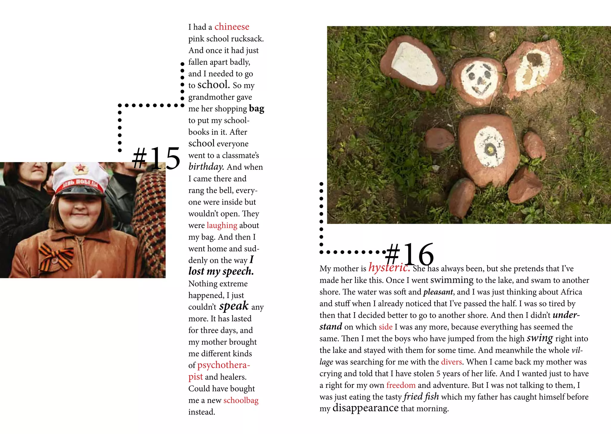 I had a chineese
      pink school rucksack.
      And once it had just
      fallen apart badly,
      and I needed to go
      to school. So my
      grandmother gave
      me her shopping bag
      to put my school-
      books in it. After


#15
      school everyone
      went to a classmate’s
      birthday. And when
      I came there and
      rang the bell, every-
      one were inside but
      wouldn’t open. They
      were laughing about



                                                 #16
      my bag. And then I
      went home and sud-
      denly on the way I
      lost my speech.         My mother is hysteric. She has always been, but she pretends that I’ve
      Nothing extreme         made her like this. Once I went swimming to the lake, and swam to another
      happened, I just        shore. The water was soft and pleasant, and I was just thinking about Africa
      couldn’t speak any      and stuff when I already noticed that I’ve passed the half. I was so tired by
      more. It has lasted     then that I decided better to go to another shore. And then I didn’t under-
      for three days, and     stand on which side I was any more, because everything has seemed the
      my mother brought       same. Then I met the boys who have jumped from the high swing right into
      me different kinds      the lake and stayed with them for some time. And meanwhile the whole vil-
      of psychothera-         lage was searching for me with the divers. When I came back my mother was
      pist and healers.       crying and told that I have stolen 5 years of her life. And I wanted just to have
      Could have bought       a right for my own freedom and adventure. But I was not talking to them, I
      me a new schoolbag      was just eating the tasty fried fish which my father has caught himself before
      instead.                my disappearance that morning.
 