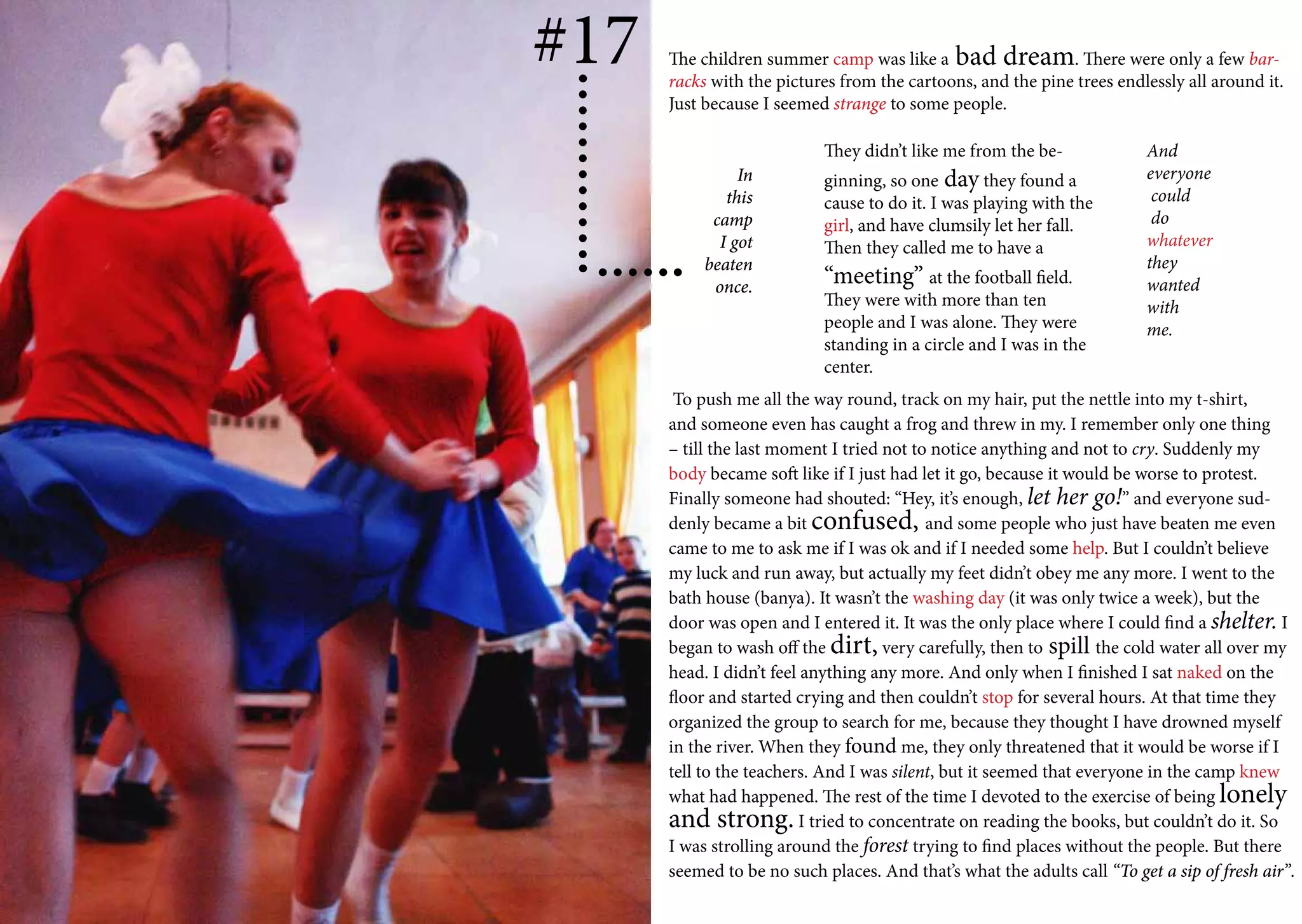 #17   The children summer camp was like a bad dream. There were only a few bar-
      racks with the pictures from the cartoons, and the pine trees endlessly all around it.
      Just because I seemed strange to some people.

                            They didn’t like me from the be-             And
                In          ginning, so one day they found a             everyone
              this          cause to do it. I was playing with the        could
            camp            girl, and have clumsily let her fall.         do
             I got          Then they called me to have a                whatever
           beaten                                                        they
            once.           “meeting” at the football field.             wanted
                            They were with more than ten                 with
                            people and I was alone. They were            me.
                            standing in a circle and I was in the
                            center.
       To push me all the way round, track on my hair, put the nettle into my t-shirt,
      and someone even has caught a frog and threw in my. I remember only one thing
      – till the last moment I tried not to notice anything and not to cry. Suddenly my
      body became soft like if I just had let it go, because it would be worse to protest.
      Finally someone had shouted: “Hey, it’s enough, let her go!” and everyone sud-
      denly became a bit confused, and some people who just have beaten me even
      came to me to ask me if I was ok and if I needed some help. But I couldn’t believe
      my luck and run away, but actually my feet didn’t obey me any more. I went to the
      bath house (banya). It wasn’t the washing day (it was only twice a week), but the
      door was open and I entered it. It was the only place where I could find a shelter. I
      began to wash off the dirt, very carefully, then to spill the cold water all over my
      head. I didn’t feel anything any more. And only when I finished I sat naked on the
      floor and started crying and then couldn’t stop for several hours. At that time they
      organized the group to search for me, because they thought I have drowned myself
      in the river. When they found me, they only threatened that it would be worse if I
      tell to the teachers. And I was silent, but it seemed that everyone in the camp knew
      what had happened. The rest of the time I devoted to the exercise of being lonely
      and strong. I tried to concentrate on reading the books, but couldn’t do it. So
      I was strolling around the forest trying to find places without the people. But there
      seemed to be no such places. And that’s what the adults call “To get a sip of fresh air”.
 