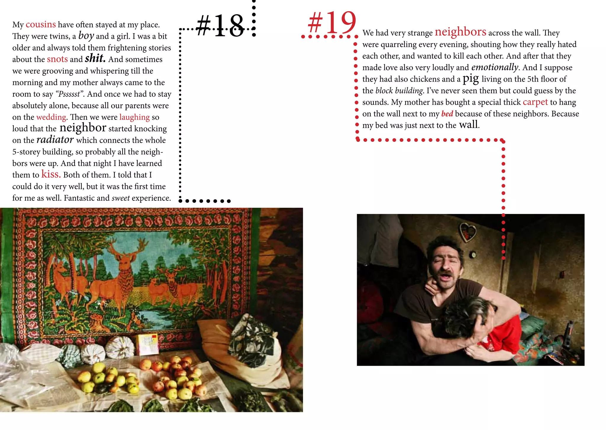 My cousins have often stayed at my place.
They were twins, a boy and a girl. I was a bit
older and always told them frightening stories
                                                   #18   #19   We had very strange neighbors across the wall. They
                                                               were quarreling every evening, shouting how they really hated
about the snots and shit. And sometimes                        each other, and wanted to kill each other. And after that they
we were grooving and whispering till the                       made love also very loudly and emotionally. And I suppose
morning and my mother always came to the                       they had also chickens and a pig living on the 5th floor of
room to say “Pssssst”. And once we had to stay                 the block building. I’ve never seen them but could guess by the
absolutely alone, because all our parents were                 sounds. My mother has bought a special thick carpet to hang
on the wedding. Then we were laughing so                       on the wall next to my bed because of these neighbors. Because
loud that the neighbor started knocking                        my bed was just next to the wall.
on the radiator which connects the whole
5-storey building, so probably all the neigh-
bors were up. And that night I have learned
them to kiss. Both of them. I told that I
could do it very well, but it was the first time
for me as well. Fantastic and sweet experience.
 